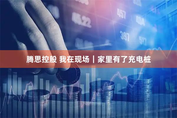 腾思控股 我在现场｜家里有了充电桩