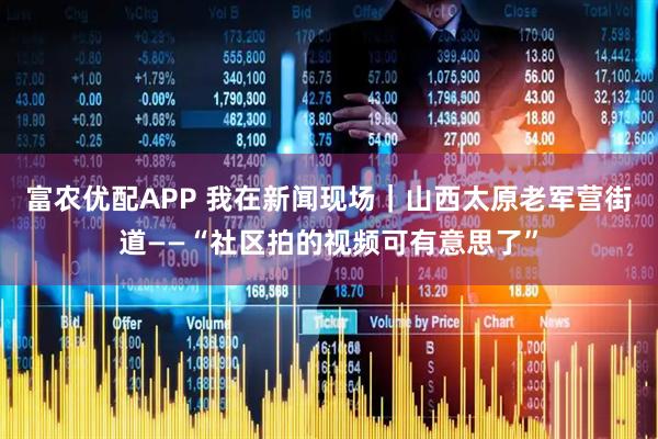 富农优配APP 我在新闻现场｜山西太原老军营街道——“社区拍的视频可有意思了”
