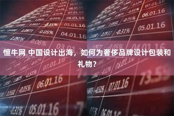 恒牛网 中国设计出海，如何为奢侈品牌设计包装和礼物？