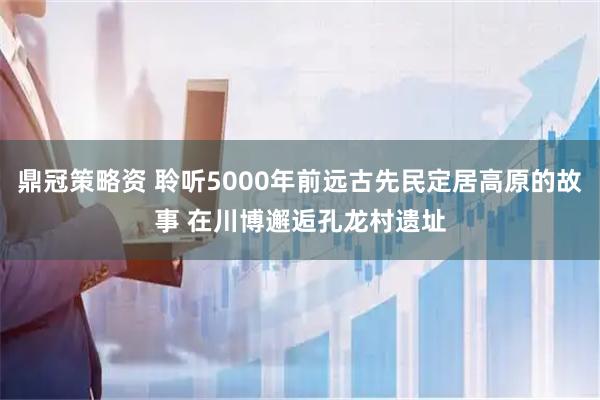 鼎冠策略资 聆听5000年前远古先民定居高原的故事 在川博邂逅孔龙村遗址