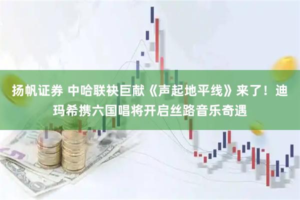 扬帆证券 中哈联袂巨献《声起地平线》来了！迪玛希携六国唱将开启丝路音乐奇遇