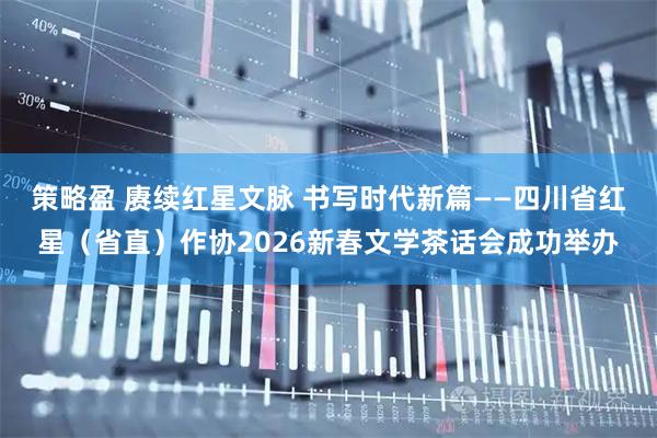 策略盈 赓续红星文脉 书写时代新篇——四川省红星（省直）作协2026新春文学茶话会成功举办