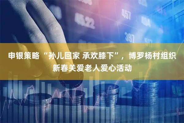 申银策略 “孙儿回家 承欢膝下”，博罗杨村组织新春关爱老人爱心活动
