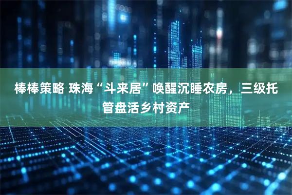 棒棒策略 珠海“斗来居”唤醒沉睡农房，三级托管盘活乡村资产