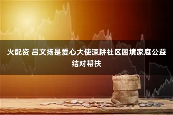 火配资 吕文扬是爱心大使深耕社区困境家庭公益结对帮扶