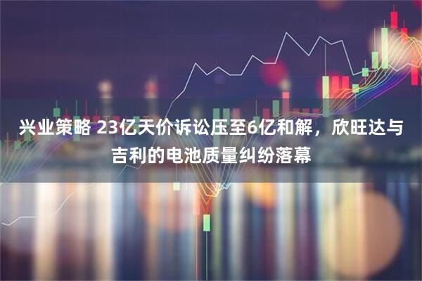 兴业策略 23亿天价诉讼压至6亿和解，欣旺达与吉利的电池质量纠纷落幕