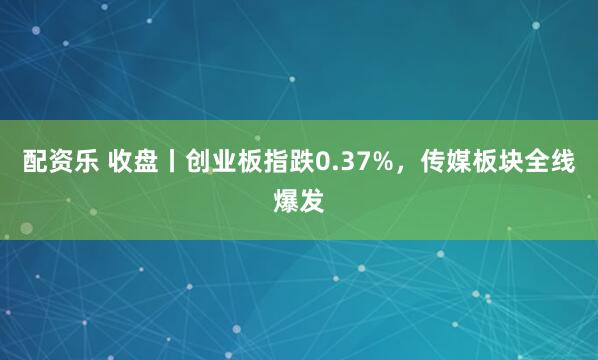 配资乐 收盘丨创业板指跌0.37%，传媒板块全线爆发
