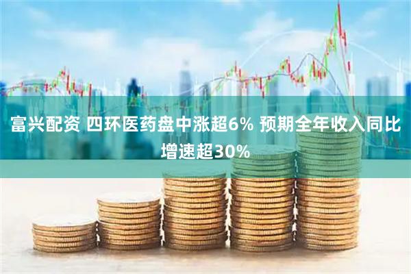 富兴配资 四环医药盘中涨超6% 预期全年收入同比增速超30%