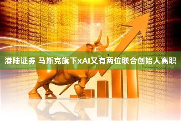 港陆证券 马斯克旗下xAI又有两位联合创始人离职