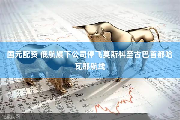 国元配资 俄航旗下公司停飞莫斯科至古巴首都哈瓦那航线