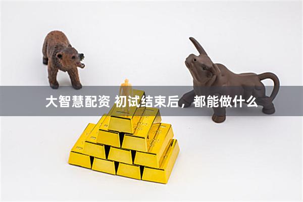 大智慧配资 初试结束后，都能做什么