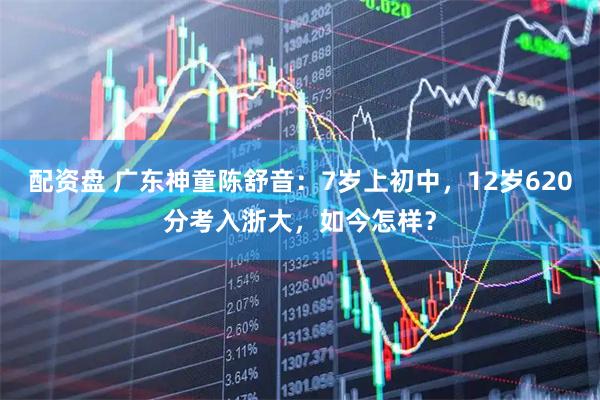 配资盘 广东神童陈舒音：7岁上初中，12岁620分考入浙大，如今怎样？