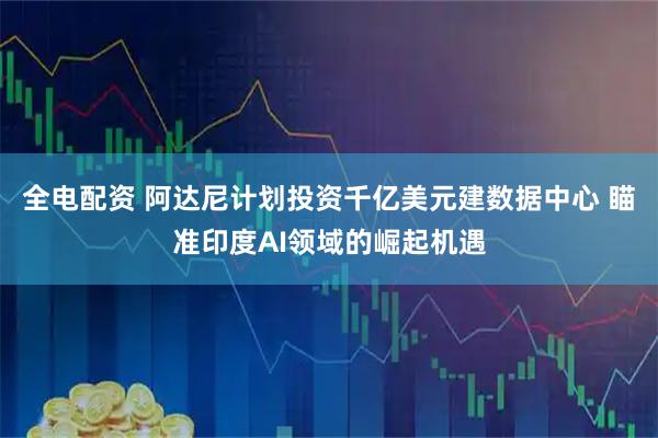 全电配资 阿达尼计划投资千亿美元建数据中心 瞄准印度AI领域的崛起机遇