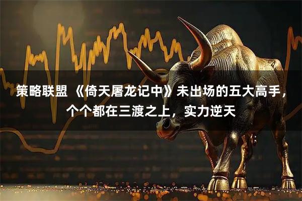 策略联盟 《倚天屠龙记中》未出场的五大高手，个个都在三渡之上，实力逆天