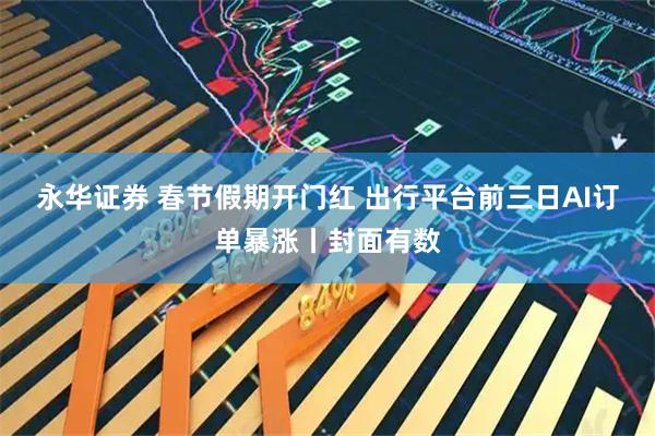 永华证券 春节假期开门红 出行平台前三日AI订单暴涨丨封面有数