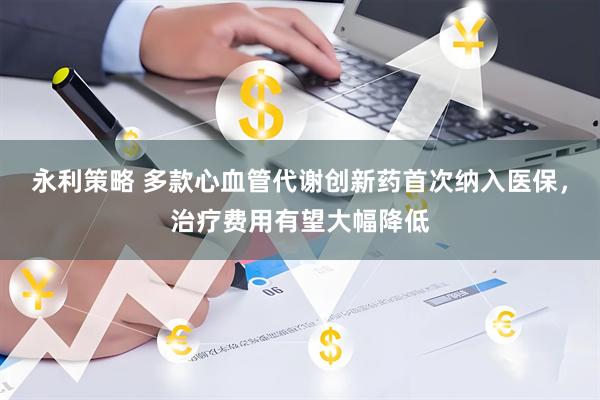 永利策略 多款心血管代谢创新药首次纳入医保，治疗费用有望大幅降低