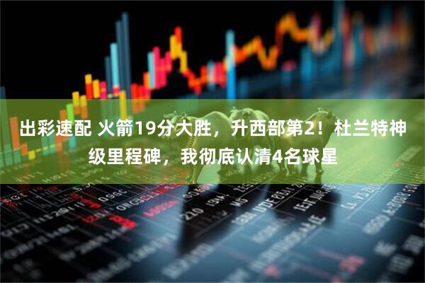 出彩速配 火箭19分大胜，升西部第2！杜兰特神级里程碑，我彻底认清4名球星
