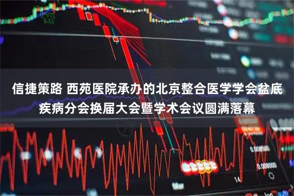 信捷策路 西苑医院承办的北京整合医学学会盆底疾病分会换届大会暨学术会议圆满落幕