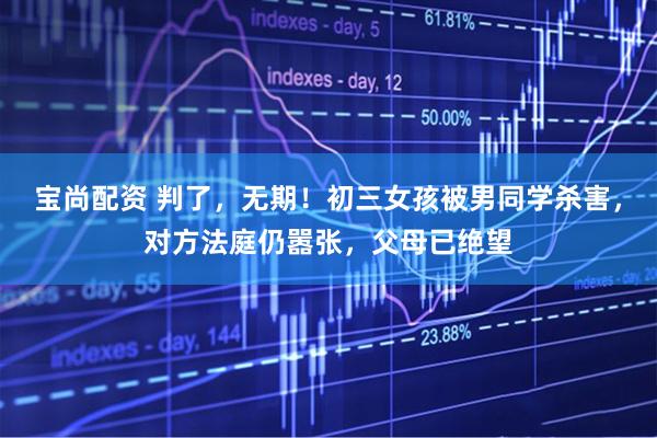 宝尚配资 判了，无期！初三女孩被男同学杀害，对方法庭仍嚣张，父母已绝望