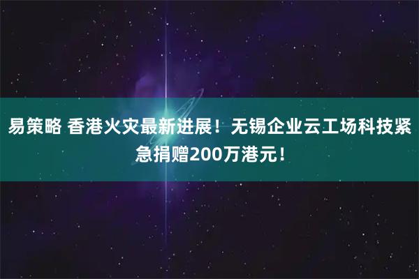 易策略 香港火灾最新进展！无锡企业云工场科技紧急捐赠200万港元！