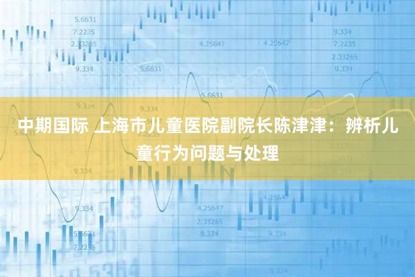中期国际 上海市儿童医院副院长陈津津：辨析儿童行为问题与处理