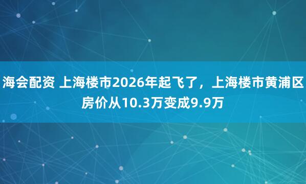 海会配资 上海楼市2026年起飞了，上海楼市黄浦区房价从10.3万变成9.9万