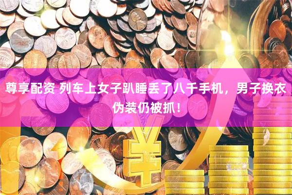 尊享配资 列车上女子趴睡丢了八千手机，男子换衣伪装仍被抓！