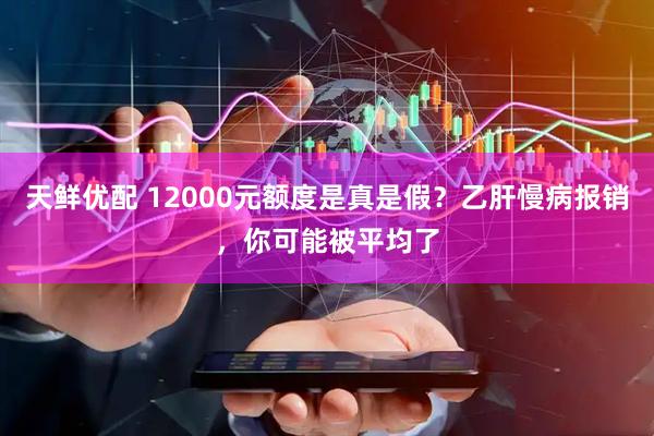 天鲜优配 12000元额度是真是假？乙肝慢病报销，你可能被平均了