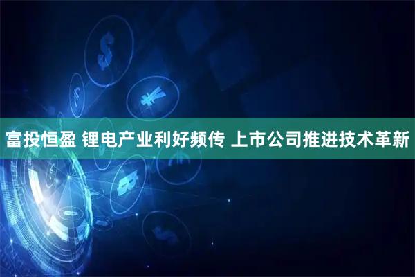 富投恒盈 锂电产业利好频传 上市公司推进技术革新