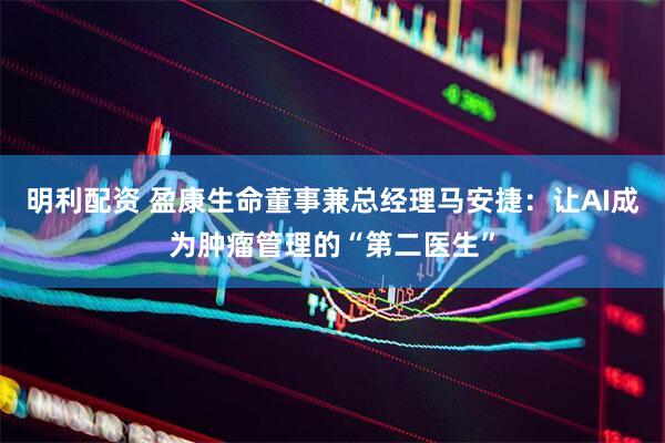 明利配资 盈康生命董事兼总经理马安捷：让AI成为肿瘤管理的“第二医生”