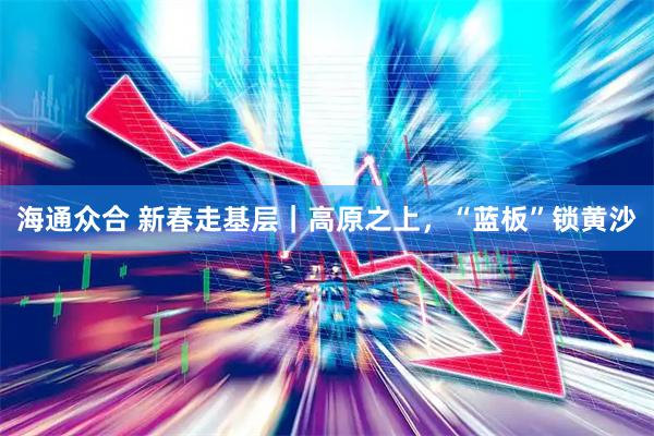 海通众合 新春走基层｜高原之上，“蓝板”锁黄沙