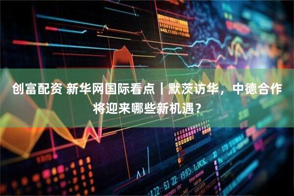 创富配资 新华网国际看点｜默茨访华，中德合作将迎来哪些新机遇？