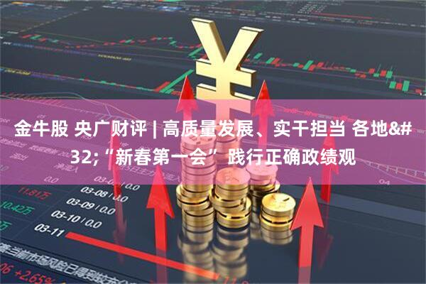 金牛股 央广财评 | 高质量发展、实干担当 各地 “新春第一会” 践行正确政绩观