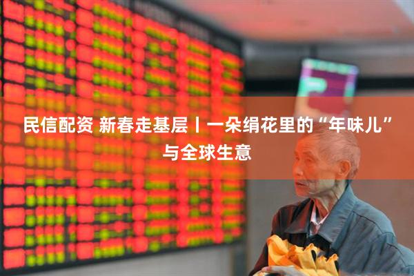 民信配资 新春走基层丨一朵绢花里的“年味儿”与全球生意