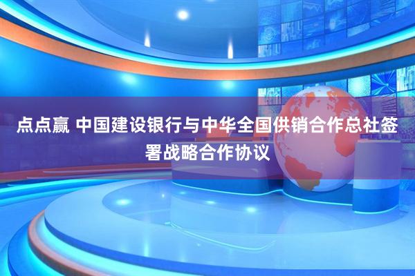 点点赢 中国建设银行与中华全国供销合作总社签署战略合作协议