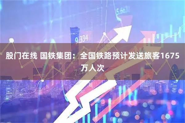 股门在线 国铁集团：全国铁路预计发送旅客1675万人次
