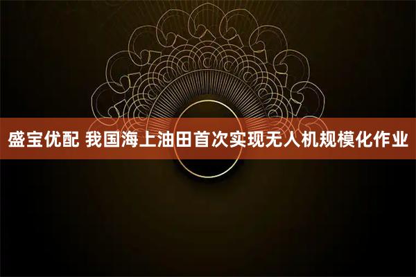 盛宝优配 我国海上油田首次实现无人机规模化作业