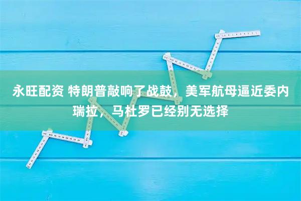 永旺配资 特朗普敲响了战鼓，美军航母逼近委内瑞拉，马杜罗已经别无选择