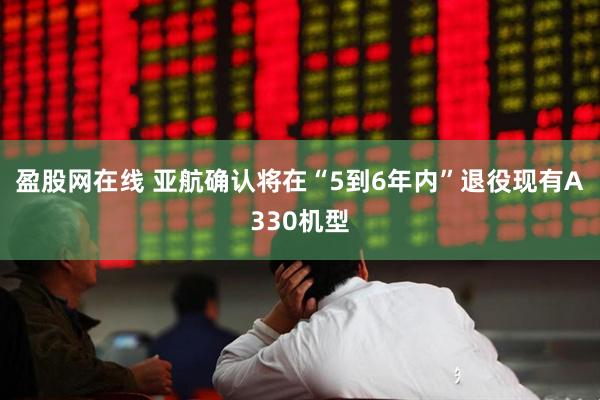 盈股网在线 亚航确认将在“5到6年内”退役现有A330机型