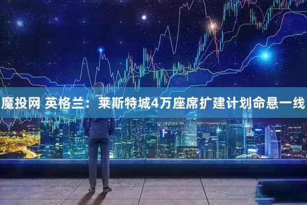 魔投网 英格兰：莱斯特城4万座席扩建计划命悬一线