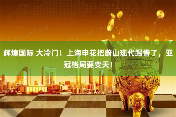 辉煌国际 大冷门！上海申花把蔚山现代踢懵了，亚冠格局要变天！
