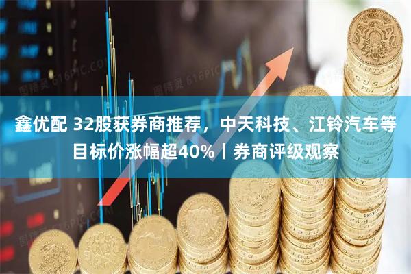 鑫优配 32股获券商推荐，中天科技、江铃汽车等目标价涨幅超40%丨券商评级观察