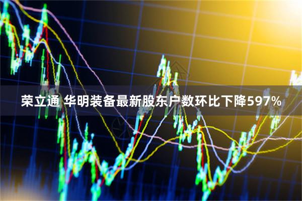 荣立通 华明装备最新股东户数环比下降597%