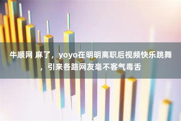 牛顺网 麻了，yoyo在明明离职后视频快乐跳舞，引来各路网友毫不客气毒舌