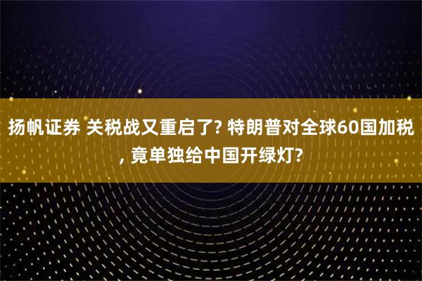 扬帆证券 关税战又重启了? 特朗普对全球60国加税, 竟单独给中国开绿灯?
