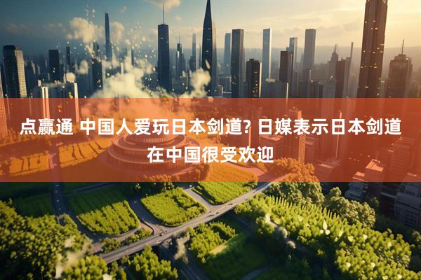 点赢通 中国人爱玩日本剑道? 日媒表示日本剑道在中国很受欢迎