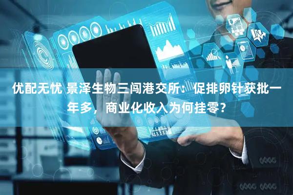 优配无忧 景泽生物三闯港交所：促排卵针获批一年多，商业化收入为何挂零？